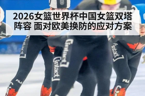 2026女篮世界杯中国女篮双塔阵容 面对欧美换防的应对方案