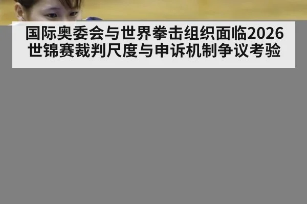 国际奥委会与世界拳击组织面临2026世锦赛裁判尺度与申诉机制争议考验